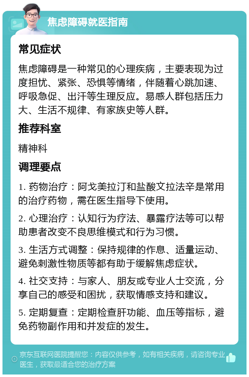 焦虑障碍就医指南 常见症状 焦虑障碍是一种常见的心理疾病，主要表现为过度担忧、紧张、恐惧等情绪，伴随着心跳加速、呼吸急促、出汗等生理反应。易感人群包括压力大、生活不规律、有家族史等人群。 推荐科室 精神科 调理要点 1. 药物治疗：阿戈美拉汀和盐酸文拉法辛是常用的治疗药物，需在医生指导下使用。 2. 心理治疗：认知行为疗法、暴露疗法等可以帮助患者改变不良思维模式和行为习惯。 3. 生活方式调整：保持规律的作息、适量运动、避免刺激性物质等都有助于缓解焦虑症状。 4. 社交支持：与家人、朋友或专业人士交流，分享自己的感受和困扰，获取情感支持和建议。 5. 定期复查：定期检查肝功能、血压等指标，避免药物副作用和并发症的发生。