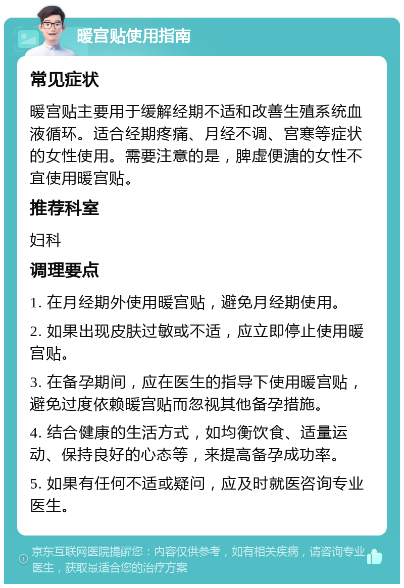 暖宫贴使用指南 常见症状 暖宫贴主要用于缓解经期不适和改善生殖系统血液循环。适合经期疼痛、月经不调、宫寒等症状的女性使用。需要注意的是，脾虚便溏的女性不宜使用暖宫贴。 推荐科室 妇科 调理要点 1. 在月经期外使用暖宫贴，避免月经期使用。 2. 如果出现皮肤过敏或不适，应立即停止使用暖宫贴。 3. 在备孕期间，应在医生的指导下使用暖宫贴，避免过度依赖暖宫贴而忽视其他备孕措施。 4. 结合健康的生活方式，如均衡饮食、适量运动、保持良好的心态等，来提高备孕成功率。 5. 如果有任何不适或疑问，应及时就医咨询专业医生。