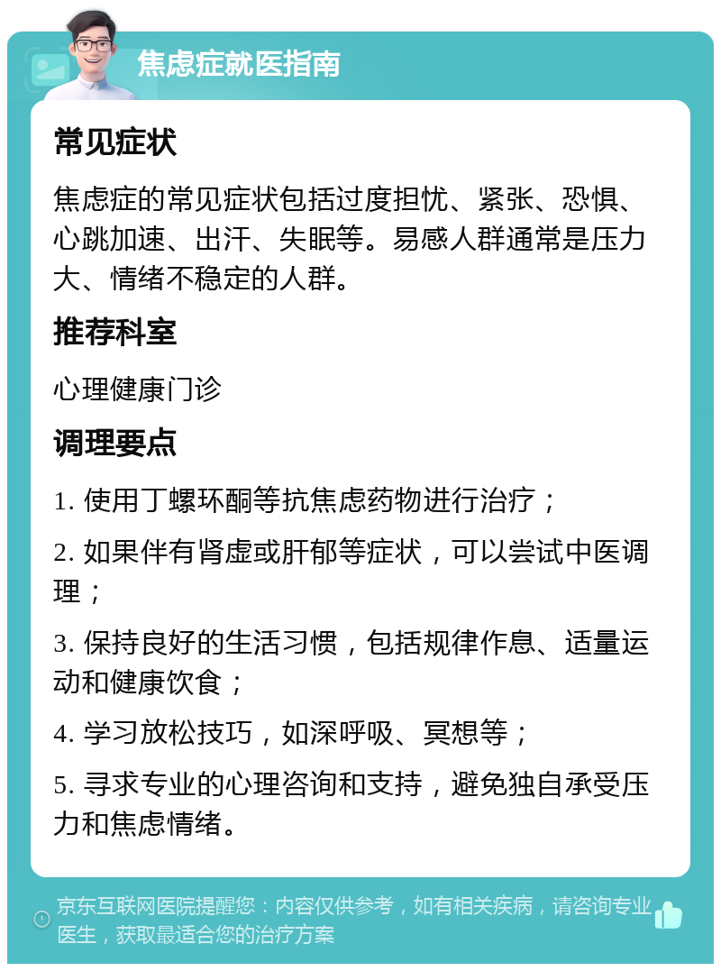 焦虑症就医指南 常见症状 焦虑症的常见症状包括过度担忧、紧张、恐惧、心跳加速、出汗、失眠等。易感人群通常是压力大、情绪不稳定的人群。 推荐科室 心理健康门诊 调理要点 1. 使用丁螺环酮等抗焦虑药物进行治疗； 2. 如果伴有肾虚或肝郁等症状，可以尝试中医调理； 3. 保持良好的生活习惯，包括规律作息、适量运动和健康饮食； 4. 学习放松技巧，如深呼吸、冥想等； 5. 寻求专业的心理咨询和支持，避免独自承受压力和焦虑情绪。