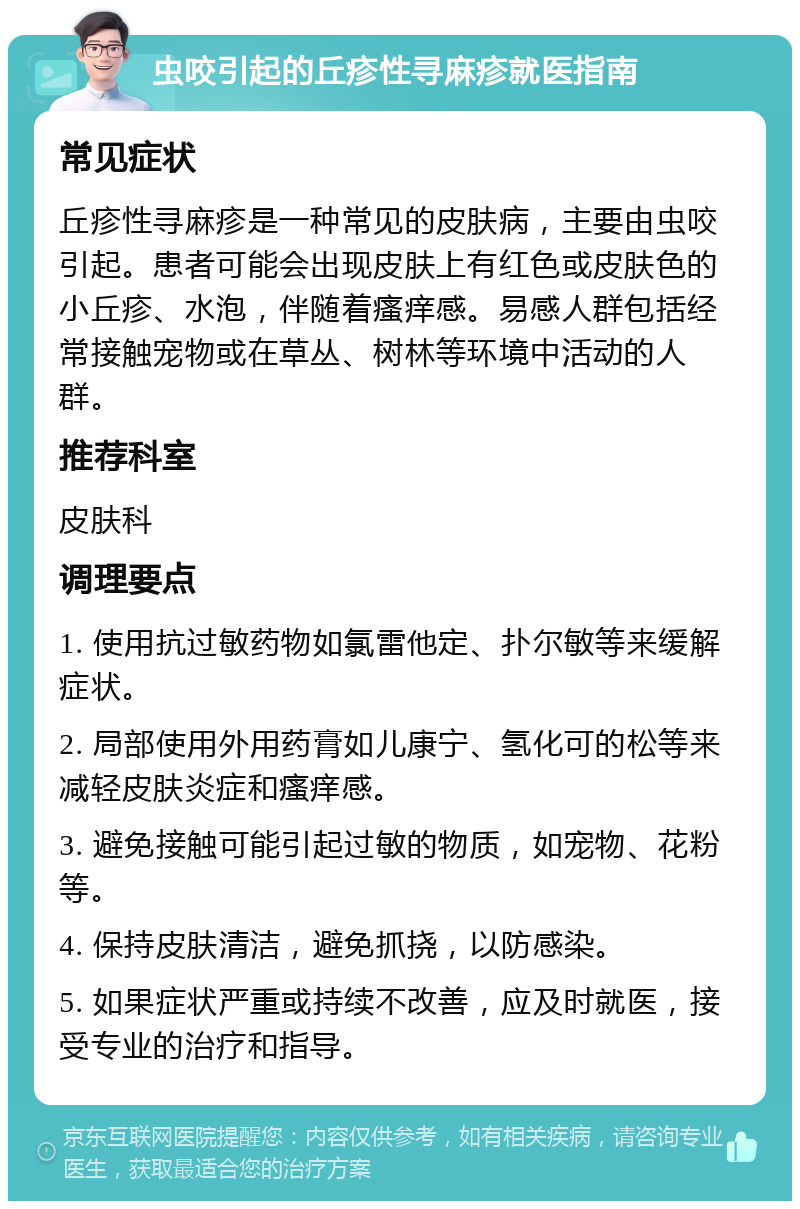 虫咬引起的丘疹性寻麻疹就医指南 常见症状 丘疹性寻麻疹是一种常见的皮肤病，主要由虫咬引起。患者可能会出现皮肤上有红色或皮肤色的小丘疹、水泡，伴随着瘙痒感。易感人群包括经常接触宠物或在草丛、树林等环境中活动的人群。 推荐科室 皮肤科 调理要点 1. 使用抗过敏药物如氯雷他定、扑尔敏等来缓解症状。 2. 局部使用外用药膏如儿康宁、氢化可的松等来减轻皮肤炎症和瘙痒感。 3. 避免接触可能引起过敏的物质，如宠物、花粉等。 4. 保持皮肤清洁，避免抓挠，以防感染。 5. 如果症状严重或持续不改善，应及时就医，接受专业的治疗和指导。