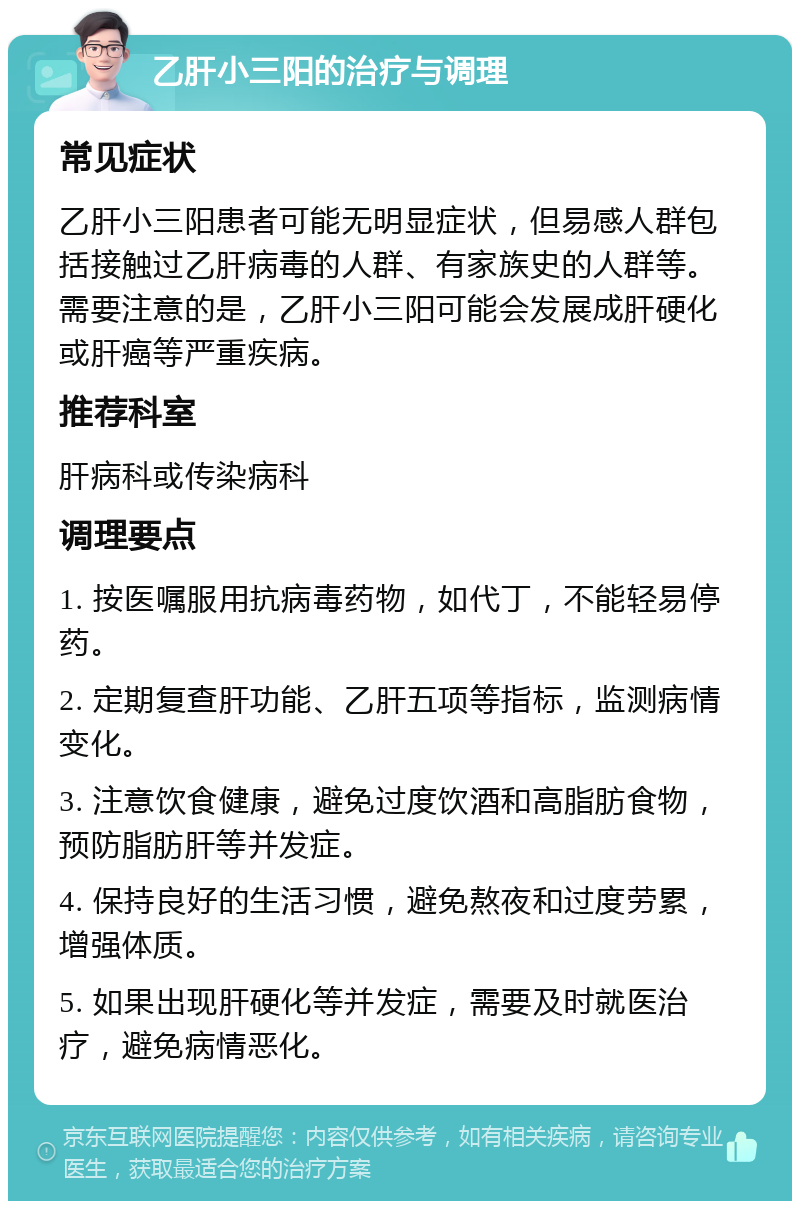 乙肝小三阳的治疗与调理 常见症状 乙肝小三阳患者可能无明显症状，但易感人群包括接触过乙肝病毒的人群、有家族史的人群等。需要注意的是，乙肝小三阳可能会发展成肝硬化或肝癌等严重疾病。 推荐科室 肝病科或传染病科 调理要点 1. 按医嘱服用抗病毒药物，如代丁，不能轻易停药。 2. 定期复查肝功能、乙肝五项等指标，监测病情变化。 3. 注意饮食健康，避免过度饮酒和高脂肪食物，预防脂肪肝等并发症。 4. 保持良好的生活习惯，避免熬夜和过度劳累，增强体质。 5. 如果出现肝硬化等并发症，需要及时就医治疗，避免病情恶化。