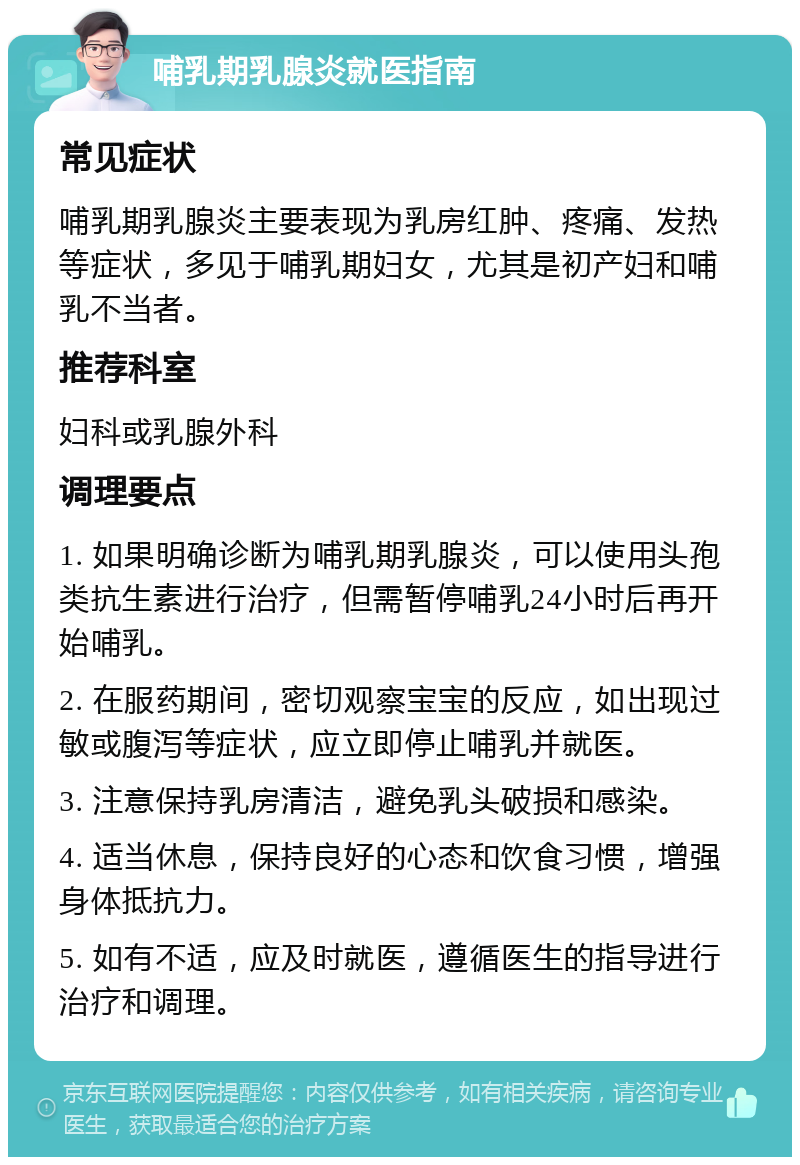 哺乳期乳腺炎就医指南 常见症状 哺乳期乳腺炎主要表现为乳房红肿、疼痛、发热等症状，多见于哺乳期妇女，尤其是初产妇和哺乳不当者。 推荐科室 妇科或乳腺外科 调理要点 1. 如果明确诊断为哺乳期乳腺炎，可以使用头孢类抗生素进行治疗，但需暂停哺乳24小时后再开始哺乳。 2. 在服药期间，密切观察宝宝的反应，如出现过敏或腹泻等症状，应立即停止哺乳并就医。 3. 注意保持乳房清洁，避免乳头破损和感染。 4. 适当休息，保持良好的心态和饮食习惯，增强身体抵抗力。 5. 如有不适，应及时就医，遵循医生的指导进行治疗和调理。