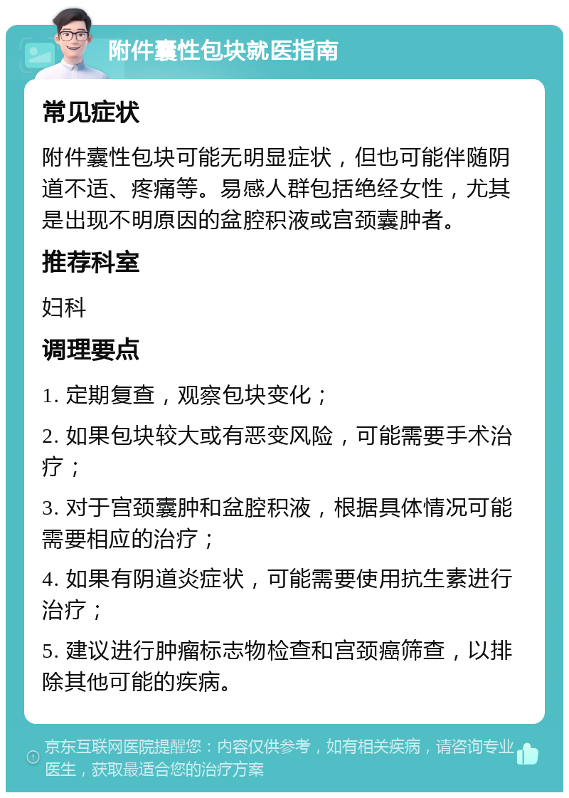 附件囊性包块就医指南 常见症状 附件囊性包块可能无明显症状，但也可能伴随阴道不适、疼痛等。易感人群包括绝经女性，尤其是出现不明原因的盆腔积液或宫颈囊肿者。 推荐科室 妇科 调理要点 1. 定期复查，观察包块变化； 2. 如果包块较大或有恶变风险，可能需要手术治疗； 3. 对于宫颈囊肿和盆腔积液，根据具体情况可能需要相应的治疗； 4. 如果有阴道炎症状，可能需要使用抗生素进行治疗； 5. 建议进行肿瘤标志物检查和宫颈癌筛查，以排除其他可能的疾病。