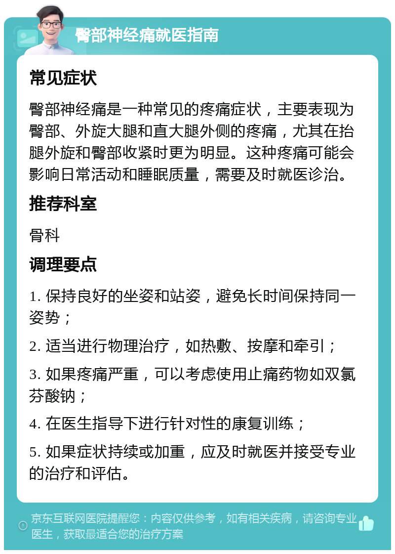 臀部神经痛就医指南 常见症状 臀部神经痛是一种常见的疼痛症状，主要表现为臀部、外旋大腿和直大腿外侧的疼痛，尤其在抬腿外旋和臀部收紧时更为明显。这种疼痛可能会影响日常活动和睡眠质量，需要及时就医诊治。 推荐科室 骨科 调理要点 1. 保持良好的坐姿和站姿，避免长时间保持同一姿势； 2. 适当进行物理治疗，如热敷、按摩和牵引； 3. 如果疼痛严重，可以考虑使用止痛药物如双氯芬酸钠； 4. 在医生指导下进行针对性的康复训练； 5. 如果症状持续或加重，应及时就医并接受专业的治疗和评估。