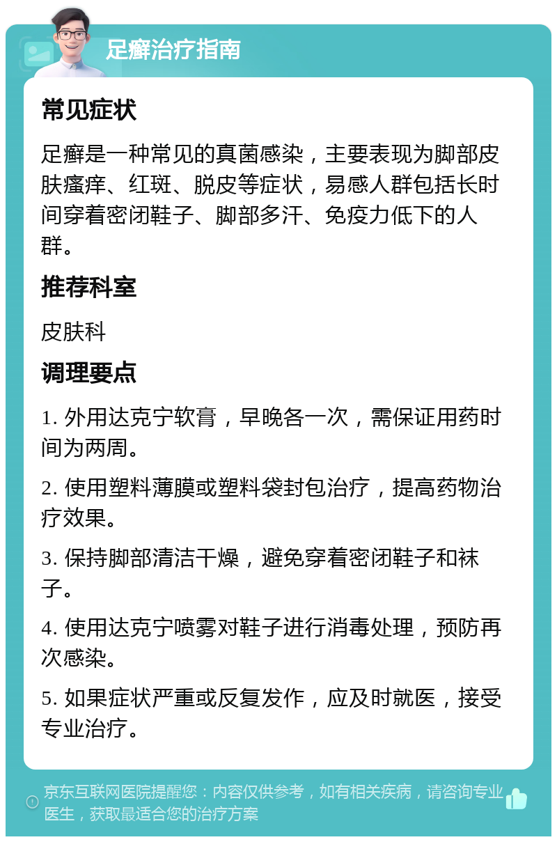 足癣治疗指南 常见症状 足癣是一种常见的真菌感染，主要表现为脚部皮肤瘙痒、红斑、脱皮等症状，易感人群包括长时间穿着密闭鞋子、脚部多汗、免疫力低下的人群。 推荐科室 皮肤科 调理要点 1. 外用达克宁软膏，早晚各一次，需保证用药时间为两周。 2. 使用塑料薄膜或塑料袋封包治疗，提高药物治疗效果。 3. 保持脚部清洁干燥，避免穿着密闭鞋子和袜子。 4. 使用达克宁喷雾对鞋子进行消毒处理，预防再次感染。 5. 如果症状严重或反复发作，应及时就医，接受专业治疗。