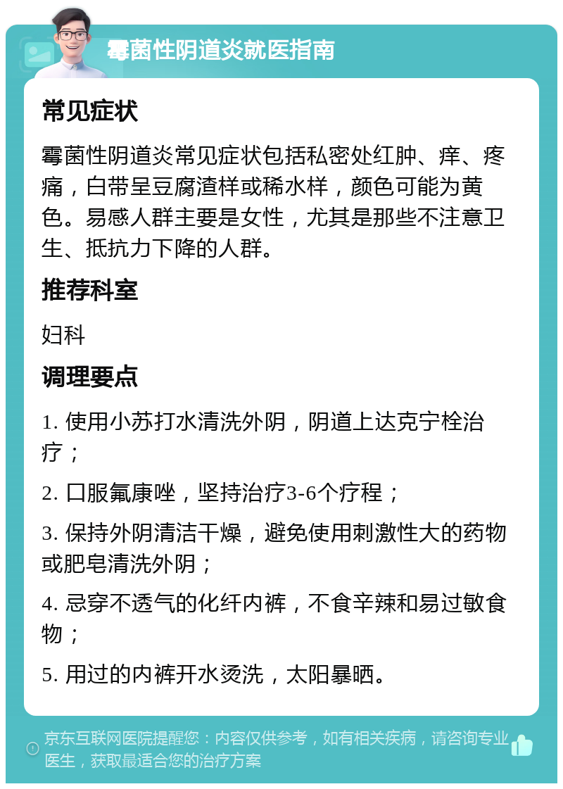 霉菌性阴道炎就医指南 常见症状 霉菌性阴道炎常见症状包括私密处红肿、痒、疼痛，白带呈豆腐渣样或稀水样，颜色可能为黄色。易感人群主要是女性，尤其是那些不注意卫生、抵抗力下降的人群。 推荐科室 妇科 调理要点 1. 使用小苏打水清洗外阴，阴道上达克宁栓治疗； 2. 口服氟康唑，坚持治疗3-6个疗程； 3. 保持外阴清洁干燥，避免使用刺激性大的药物或肥皂清洗外阴； 4. 忌穿不透气的化纤内裤，不食辛辣和易过敏食物； 5. 用过的内裤开水烫洗，太阳暴晒。