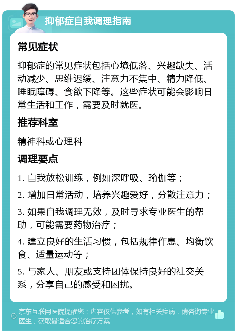 抑郁症自我调理指南 常见症状 抑郁症的常见症状包括心境低落、兴趣缺失、活动减少、思维迟缓、注意力不集中、精力降低、睡眠障碍、食欲下降等。这些症状可能会影响日常生活和工作，需要及时就医。 推荐科室 精神科或心理科 调理要点 1. 自我放松训练，例如深呼吸、瑜伽等； 2. 增加日常活动，培养兴趣爱好，分散注意力； 3. 如果自我调理无效，及时寻求专业医生的帮助，可能需要药物治疗； 4. 建立良好的生活习惯，包括规律作息、均衡饮食、适量运动等； 5. 与家人、朋友或支持团体保持良好的社交关系，分享自己的感受和困扰。