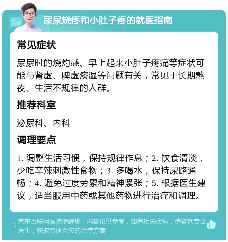 尿尿烧疼和小肚子疼的就医指南 常见症状 尿尿时的烧灼感、早上起来小肚子疼痛等症状可能与肾虚、脾虚痰湿等问题有关，常见于长期熬夜、生活不规律的人群。 推荐科室 泌尿科、内科 调理要点 1. 调整生活习惯，保持规律作息；2. 饮食清淡，少吃辛辣刺激性食物；3. 多喝水，保持尿路通畅；4. 避免过度劳累和精神紧张；5. 根据医生建议，适当服用中药或其他药物进行治疗和调理。