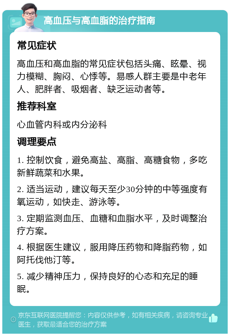 高血压与高血脂的治疗指南 常见症状 高血压和高血脂的常见症状包括头痛、眩晕、视力模糊、胸闷、心悸等。易感人群主要是中老年人、肥胖者、吸烟者、缺乏运动者等。 推荐科室 心血管内科或内分泌科 调理要点 1. 控制饮食，避免高盐、高脂、高糖食物，多吃新鲜蔬菜和水果。 2. 适当运动，建议每天至少30分钟的中等强度有氧运动，如快走、游泳等。 3. 定期监测血压、血糖和血脂水平，及时调整治疗方案。 4. 根据医生建议，服用降压药物和降脂药物，如阿托伐他汀等。 5. 减少精神压力，保持良好的心态和充足的睡眠。