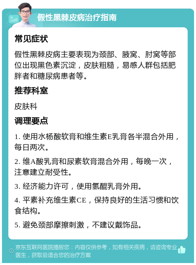 假性黑棘皮病治疗指南 常见症状 假性黑棘皮病主要表现为颈部、腋窝、肘窝等部位出现黑色素沉淀,皮肤粗糙,易感人群包括肥胖者和糖尿病患者等。 推荐科室 皮肤科 调理要点 1. 使用水杨酸软膏和维生素E乳膏各半混合外用,每日两次。 2. 维A酸乳膏和尿素软膏混合外用,每晚一次,注意建立耐受性。 3. 经济能力许可,使用氢醌乳膏外用。 4. 平素补充维生素CE,保持良好的生活习惯和饮食结构。 5. 避免颈部摩擦刺激,不建议戴饰品。