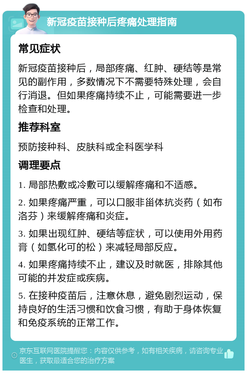 新冠疫苗接种后疼痛处理指南 常见症状 新冠疫苗接种后，局部疼痛、红肿、硬结等是常见的副作用，多数情况下不需要特殊处理，会自行消退。但如果疼痛持续不止，可能需要进一步检查和处理。 推荐科室 预防接种科、皮肤科或全科医学科 调理要点 1. 局部热敷或冷敷可以缓解疼痛和不适感。 2. 如果疼痛严重，可以口服非甾体抗炎药（如布洛芬）来缓解疼痛和炎症。 3. 如果出现红肿、硬结等症状，可以使用外用药膏（如氢化可的松）来减轻局部反应。 4. 如果疼痛持续不止，建议及时就医，排除其他可能的并发症或疾病。 5. 在接种疫苗后，注意休息，避免剧烈运动，保持良好的生活习惯和饮食习惯，有助于身体恢复和免疫系统的正常工作。