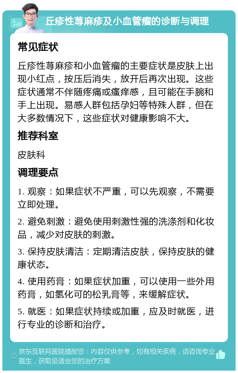 丘疹性荨麻疹及小血管瘤的诊断与调理 常见症状 丘疹性荨麻疹和小血管瘤的主要症状是皮肤上出现小红点，按压后消失，放开后再次出现。这些症状通常不伴随疼痛或瘙痒感，且可能在手腕和手上出现。易感人群包括孕妇等特殊人群，但在大多数情况下，这些症状对健康影响不大。 推荐科室 皮肤科 调理要点 1. 观察：如果症状不严重，可以先观察，不需要立即处理。 2. 避免刺激：避免使用刺激性强的洗涤剂和化妆品，减少对皮肤的刺激。 3. 保持皮肤清洁：定期清洁皮肤，保持皮肤的健康状态。 4. 使用药膏：如果症状加重，可以使用一些外用药膏，如氢化可的松乳膏等，来缓解症状。 5. 就医：如果症状持续或加重，应及时就医，进行专业的诊断和治疗。