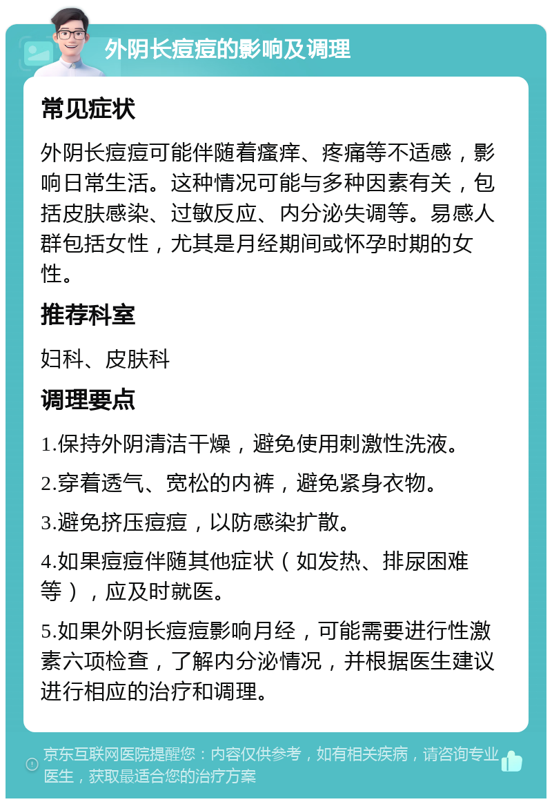 外阴长痘痘的影响及调理 常见症状 外阴长痘痘可能伴随着瘙痒、疼痛等不适感，影响日常生活。这种情况可能与多种因素有关，包括皮肤感染、过敏反应、内分泌失调等。易感人群包括女性，尤其是月经期间或怀孕时期的女性。 推荐科室 妇科、皮肤科 调理要点 1.保持外阴清洁干燥，避免使用刺激性洗液。 2.穿着透气、宽松的内裤，避免紧身衣物。 3.避免挤压痘痘，以防感染扩散。 4.如果痘痘伴随其他症状（如发热、排尿困难等），应及时就医。 5.如果外阴长痘痘影响月经，可能需要进行性激素六项检查，了解内分泌情况，并根据医生建议进行相应的治疗和调理。