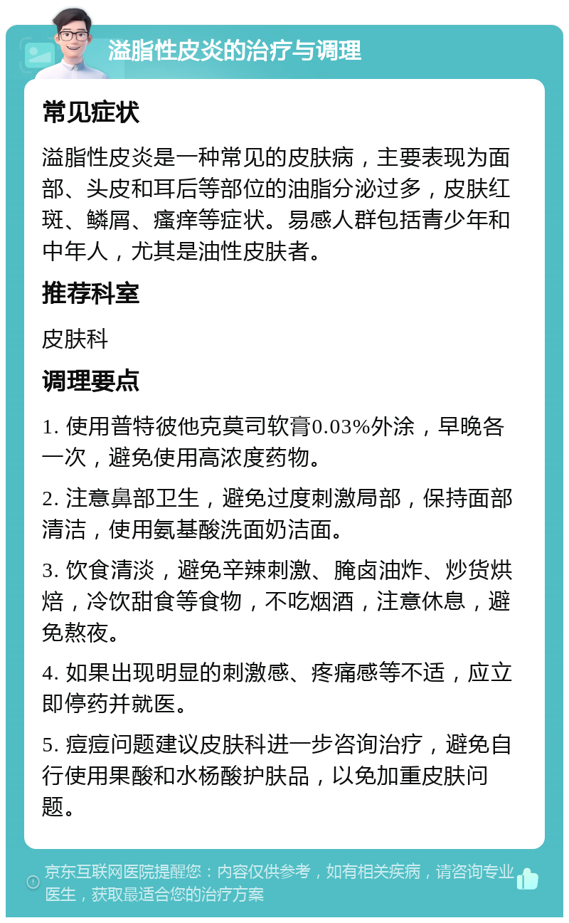 溢脂性皮炎的治疗与调理 常见症状 溢脂性皮炎是一种常见的皮肤病，主要表现为面部、头皮和耳后等部位的油脂分泌过多，皮肤红斑、鳞屑、瘙痒等症状。易感人群包括青少年和中年人，尤其是油性皮肤者。 推荐科室 皮肤科 调理要点 1. 使用普特彼他克莫司软膏0.03%外涂，早晚各一次，避免使用高浓度药物。 2. 注意鼻部卫生，避免过度刺激局部，保持面部清洁，使用氨基酸洗面奶洁面。 3. 饮食清淡，避免辛辣刺激、腌卤油炸、炒货烘焙，冷饮甜食等食物，不吃烟酒，注意休息，避免熬夜。 4. 如果出现明显的刺激感、疼痛感等不适，应立即停药并就医。 5. 痘痘问题建议皮肤科进一步咨询治疗，避免自行使用果酸和水杨酸护肤品，以免加重皮肤问题。