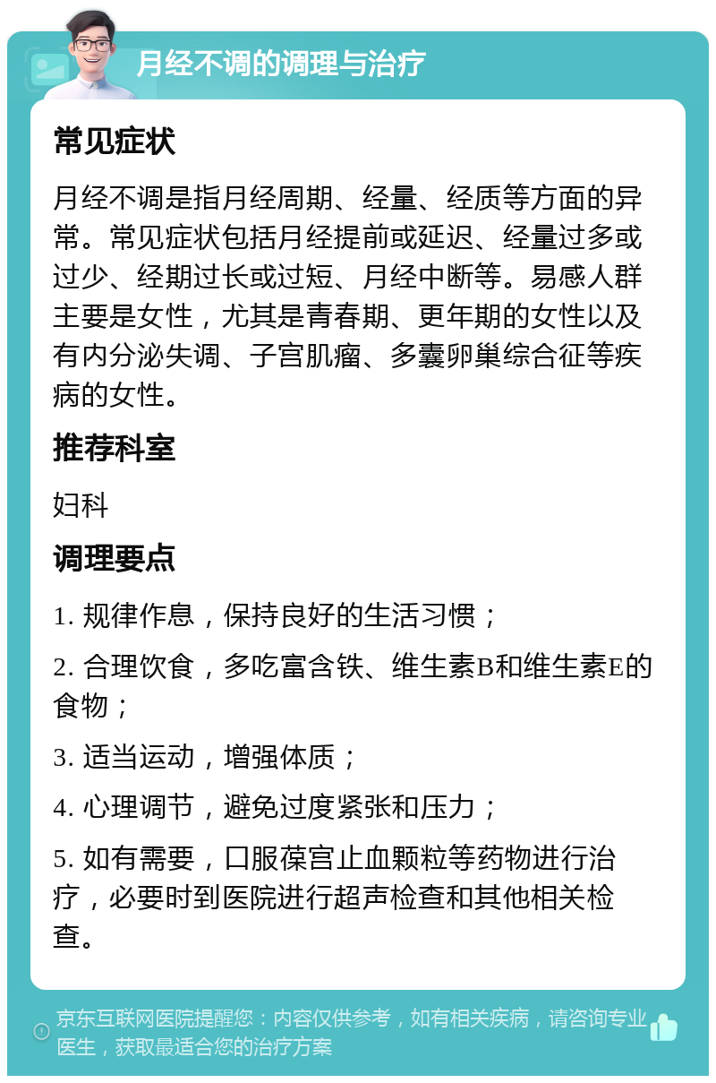 月经不调的调理与治疗 常见症状 月经不调是指月经周期、经量、经质等方面的异常。常见症状包括月经提前或延迟、经量过多或过少、经期过长或过短、月经中断等。易感人群主要是女性，尤其是青春期、更年期的女性以及有内分泌失调、子宫肌瘤、多囊卵巢综合征等疾病的女性。 推荐科室 妇科 调理要点 1. 规律作息，保持良好的生活习惯； 2. 合理饮食，多吃富含铁、维生素B和维生素E的食物； 3. 适当运动，增强体质； 4. 心理调节，避免过度紧张和压力； 5. 如有需要，口服葆宫止血颗粒等药物进行治疗，必要时到医院进行超声检查和其他相关检查。