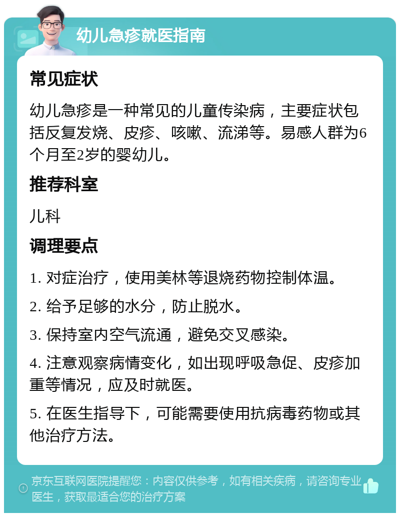 幼儿急疹就医指南 常见症状 幼儿急疹是一种常见的儿童传染病，主要症状包括反复发烧、皮疹、咳嗽、流涕等。易感人群为6个月至2岁的婴幼儿。 推荐科室 儿科 调理要点 1. 对症治疗，使用美林等退烧药物控制体温。 2. 给予足够的水分，防止脱水。 3. 保持室内空气流通，避免交叉感染。 4. 注意观察病情变化，如出现呼吸急促、皮疹加重等情况，应及时就医。 5. 在医生指导下，可能需要使用抗病毒药物或其他治疗方法。