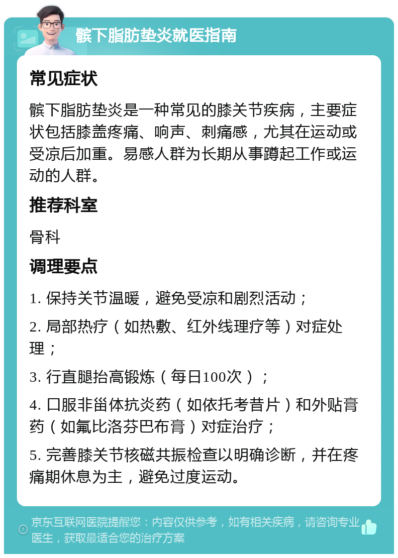 髌下脂肪垫炎就医指南 常见症状 髌下脂肪垫炎是一种常见的膝关节疾病，主要症状包括膝盖疼痛、响声、刺痛感，尤其在运动或受凉后加重。易感人群为长期从事蹲起工作或运动的人群。 推荐科室 骨科 调理要点 1. 保持关节温暖，避免受凉和剧烈活动； 2. 局部热疗（如热敷、红外线理疗等）对症处理； 3. 行直腿抬高锻炼（每日100次）； 4. 口服非甾体抗炎药（如依托考昔片）和外贴膏药（如氟比洛芬巴布膏）对症治疗； 5. 完善膝关节核磁共振检查以明确诊断，并在疼痛期休息为主，避免过度运动。