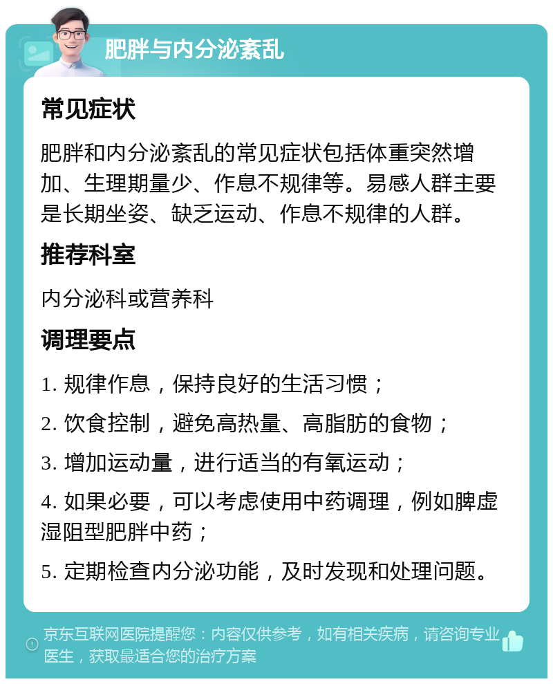 肥胖与内分泌紊乱 常见症状 肥胖和内分泌紊乱的常见症状包括体重突然增加、生理期量少、作息不规律等。易感人群主要是长期坐姿、缺乏运动、作息不规律的人群。 推荐科室 内分泌科或营养科 调理要点 1. 规律作息，保持良好的生活习惯； 2. 饮食控制，避免高热量、高脂肪的食物； 3. 增加运动量，进行适当的有氧运动； 4. 如果必要，可以考虑使用中药调理，例如脾虚湿阻型肥胖中药； 5. 定期检查内分泌功能，及时发现和处理问题。