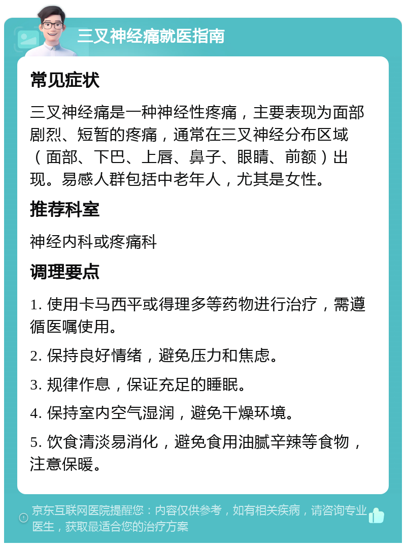 三叉神经痛就医指南 常见症状 三叉神经痛是一种神经性疼痛，主要表现为面部剧烈、短暂的疼痛，通常在三叉神经分布区域（面部、下巴、上唇、鼻子、眼睛、前额）出现。易感人群包括中老年人，尤其是女性。 推荐科室 神经内科或疼痛科 调理要点 1. 使用卡马西平或得理多等药物进行治疗，需遵循医嘱使用。 2. 保持良好情绪，避免压力和焦虑。 3. 规律作息，保证充足的睡眠。 4. 保持室内空气湿润，避免干燥环境。 5. 饮食清淡易消化，避免食用油腻辛辣等食物，注意保暖。