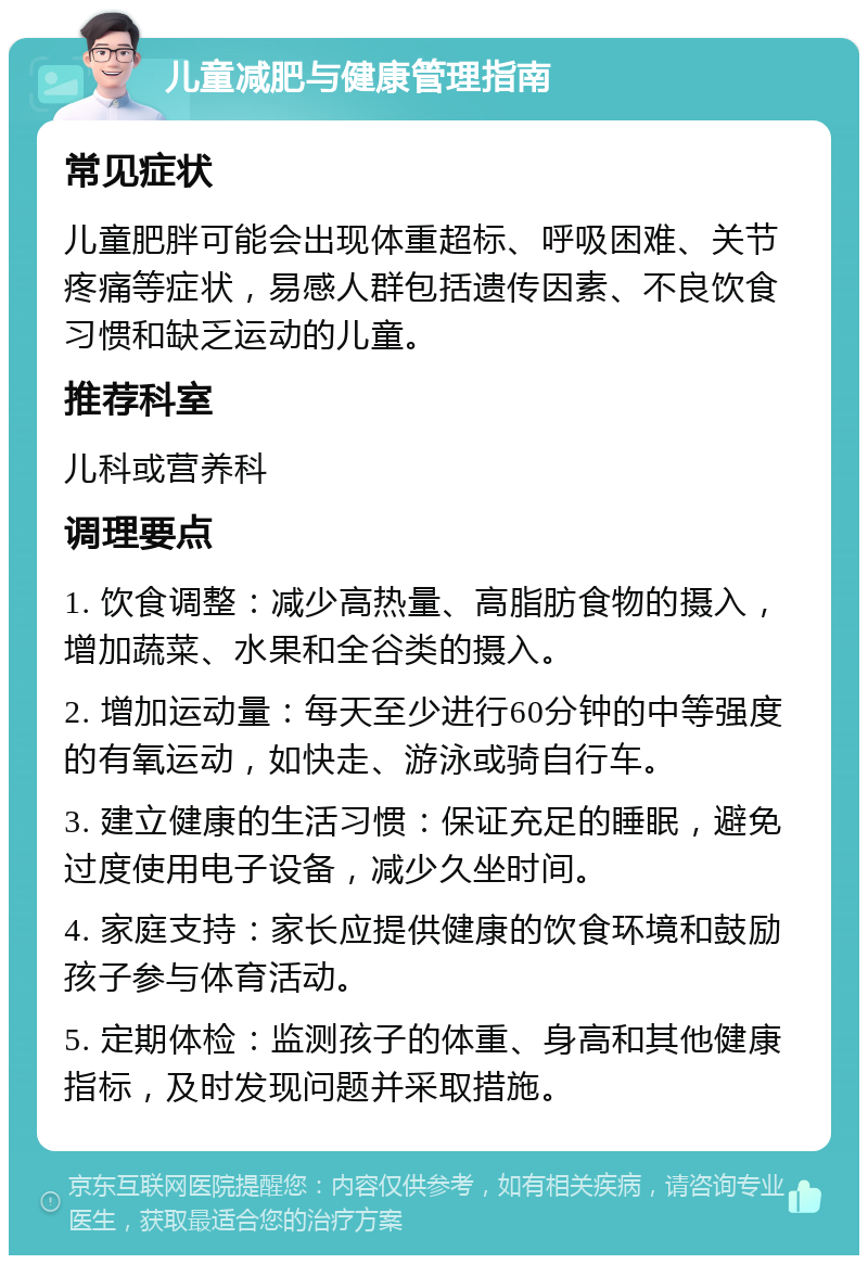 儿童减肥与健康管理指南 常见症状 儿童肥胖可能会出现体重超标、呼吸困难、关节疼痛等症状，易感人群包括遗传因素、不良饮食习惯和缺乏运动的儿童。 推荐科室 儿科或营养科 调理要点 1. 饮食调整：减少高热量、高脂肪食物的摄入，增加蔬菜、水果和全谷类的摄入。 2. 增加运动量：每天至少进行60分钟的中等强度的有氧运动，如快走、游泳或骑自行车。 3. 建立健康的生活习惯：保证充足的睡眠，避免过度使用电子设备，减少久坐时间。 4. 家庭支持：家长应提供健康的饮食环境和鼓励孩子参与体育活动。 5. 定期体检：监测孩子的体重、身高和其他健康指标，及时发现问题并采取措施。