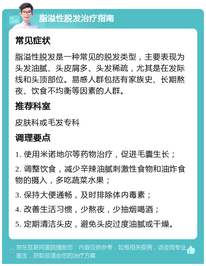 脂溢性脱发治疗指南 常见症状 脂溢性脱发是一种常见的脱发类型，主要表现为头发油腻、头皮屑多、头发稀疏，尤其是在发际线和头顶部位。易感人群包括有家族史、长期熬夜、饮食不均衡等因素的人群。 推荐科室 皮肤科或毛发专科 调理要点 1. 使用米诺地尔等药物治疗，促进毛囊生长； 2. 调整饮食，减少辛辣油腻刺激性食物和油炸食物的摄入，多吃蔬菜水果； 3. 保持大便通畅，及时排除体内毒素； 4. 改善生活习惯，少熬夜，少抽烟喝酒； 5. 定期清洁头皮，避免头皮过度油腻或干燥。