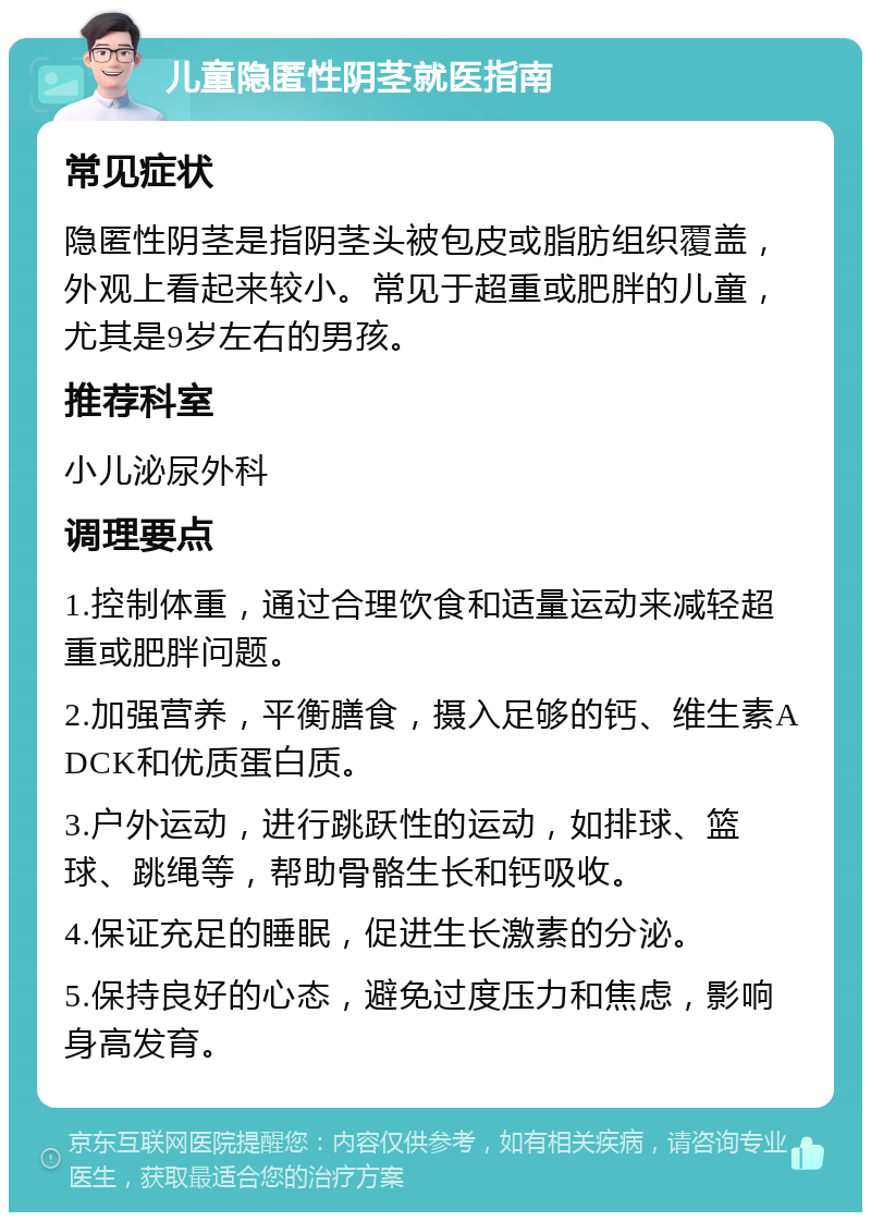 儿童隐匿性阴茎就医指南 常见症状 隐匿性阴茎是指阴茎头被包皮或脂肪组织覆盖，外观上看起来较小。常见于超重或肥胖的儿童，尤其是9岁左右的男孩。 推荐科室 小儿泌尿外科 调理要点 1.控制体重，通过合理饮食和适量运动来减轻超重或肥胖问题。 2.加强营养，平衡膳食，摄入足够的钙、维生素ADCK和优质蛋白质。 3.户外运动，进行跳跃性的运动，如排球、篮球、跳绳等，帮助骨骼生长和钙吸收。 4.保证充足的睡眠，促进生长激素的分泌。 5.保持良好的心态，避免过度压力和焦虑，影响身高发育。