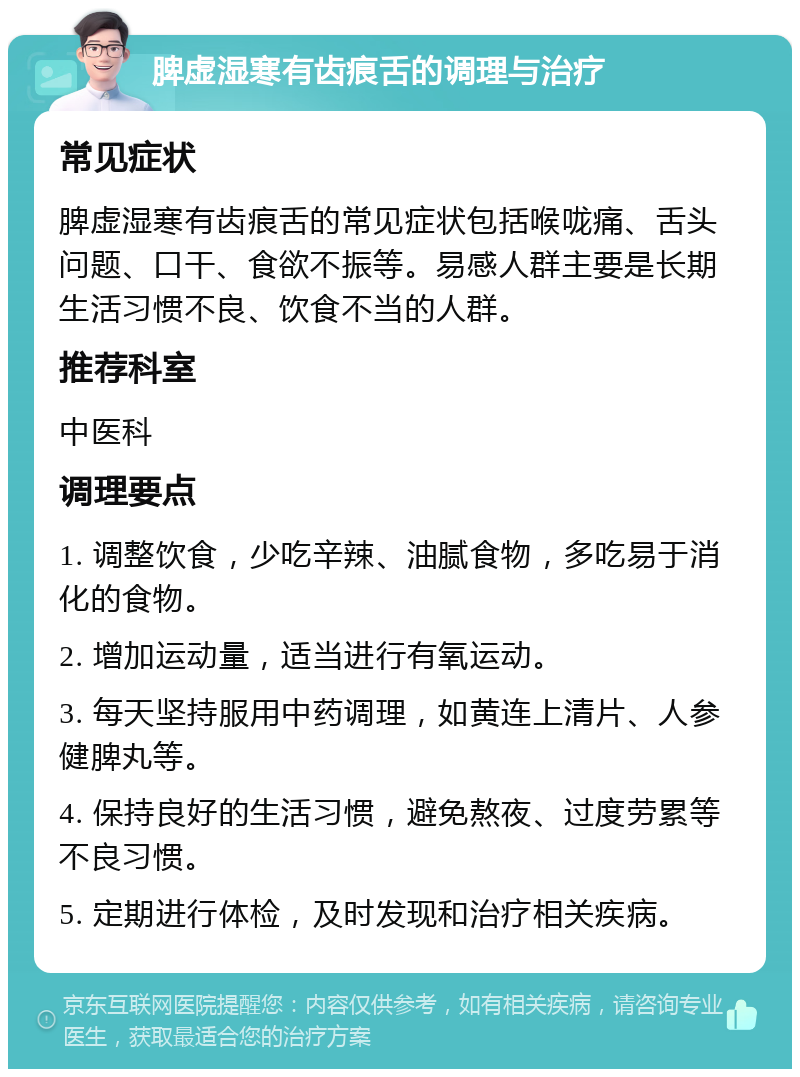 脾虚湿寒有齿痕舌的调理与治疗 常见症状 脾虚湿寒有齿痕舌的常见症状包括喉咙痛、舌头问题、口干、食欲不振等。易感人群主要是长期生活习惯不良、饮食不当的人群。 推荐科室 中医科 调理要点 1. 调整饮食，少吃辛辣、油腻食物，多吃易于消化的食物。 2. 增加运动量，适当进行有氧运动。 3. 每天坚持服用中药调理，如黄连上清片、人参健脾丸等。 4. 保持良好的生活习惯，避免熬夜、过度劳累等不良习惯。 5. 定期进行体检，及时发现和治疗相关疾病。