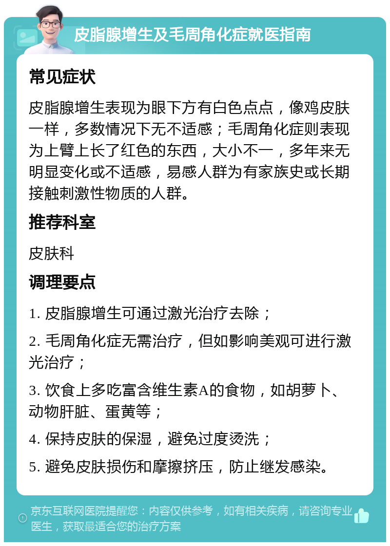 皮脂腺增生及毛周角化症就医指南 常见症状 皮脂腺增生表现为眼下方有白色点点，像鸡皮肤一样，多数情况下无不适感；毛周角化症则表现为上臂上长了红色的东西，大小不一，多年来无明显变化或不适感，易感人群为有家族史或长期接触刺激性物质的人群。 推荐科室 皮肤科 调理要点 1. 皮脂腺增生可通过激光治疗去除； 2. 毛周角化症无需治疗，但如影响美观可进行激光治疗； 3. 饮食上多吃富含维生素A的食物，如胡萝卜、动物肝脏、蛋黄等； 4. 保持皮肤的保湿，避免过度烫洗； 5. 避免皮肤损伤和摩擦挤压，防止继发感染。