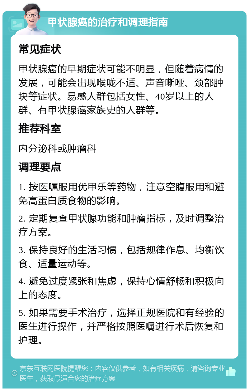 甲状腺癌的治疗和调理指南 常见症状 甲状腺癌的早期症状可能不明显，但随着病情的发展，可能会出现喉咙不适、声音嘶哑、颈部肿块等症状。易感人群包括女性、40岁以上的人群、有甲状腺癌家族史的人群等。 推荐科室 内分泌科或肿瘤科 调理要点 1. 按医嘱服用优甲乐等药物，注意空腹服用和避免高蛋白质食物的影响。 2. 定期复查甲状腺功能和肿瘤指标，及时调整治疗方案。 3. 保持良好的生活习惯，包括规律作息、均衡饮食、适量运动等。 4. 避免过度紧张和焦虑，保持心情舒畅和积极向上的态度。 5. 如果需要手术治疗，选择正规医院和有经验的医生进行操作，并严格按照医嘱进行术后恢复和护理。