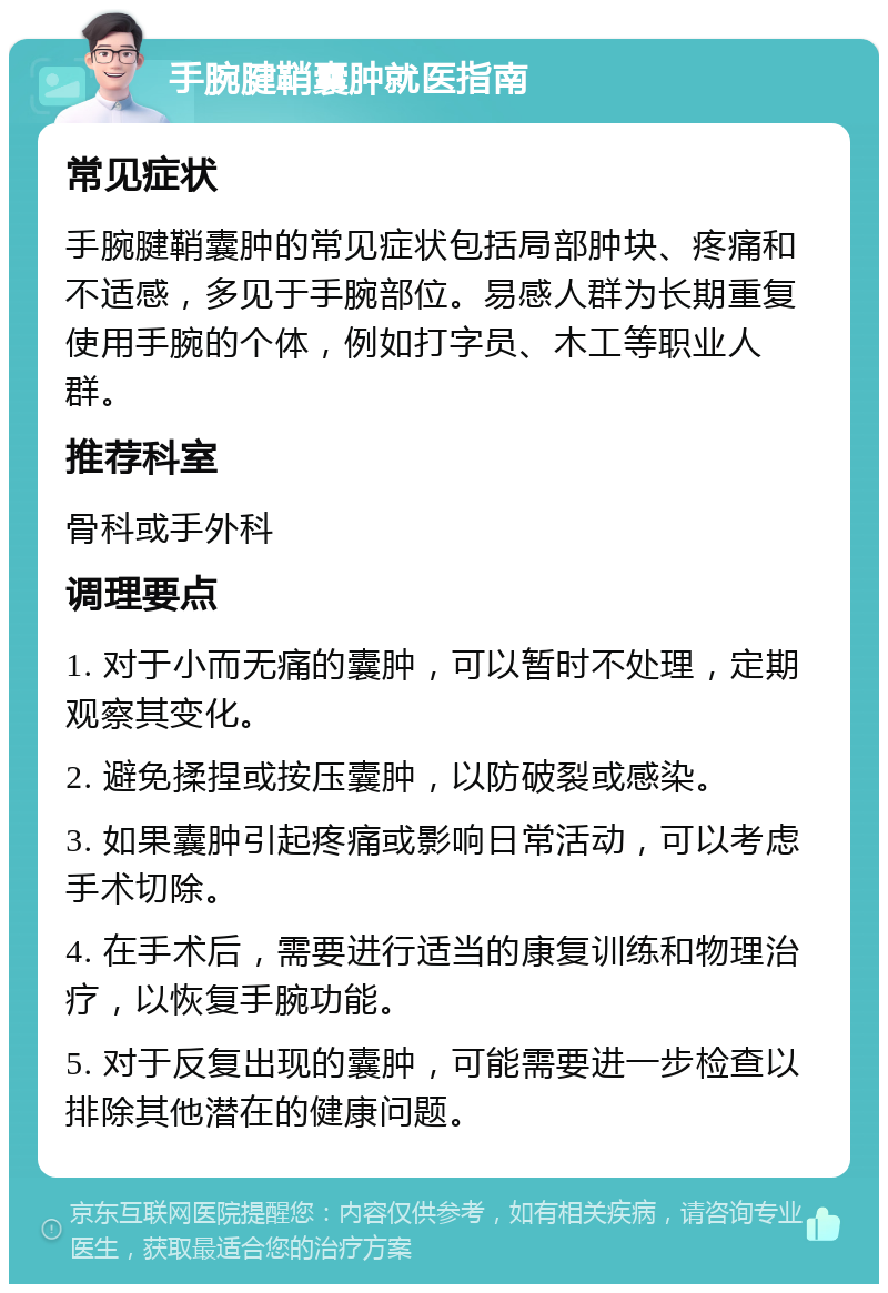 手腕腱鞘囊肿就医指南 常见症状 手腕腱鞘囊肿的常见症状包括局部肿块、疼痛和不适感，多见于手腕部位。易感人群为长期重复使用手腕的个体，例如打字员、木工等职业人群。 推荐科室 骨科或手外科 调理要点 1. 对于小而无痛的囊肿，可以暂时不处理，定期观察其变化。 2. 避免揉捏或按压囊肿，以防破裂或感染。 3. 如果囊肿引起疼痛或影响日常活动，可以考虑手术切除。 4. 在手术后，需要进行适当的康复训练和物理治疗，以恢复手腕功能。 5. 对于反复出现的囊肿，可能需要进一步检查以排除其他潜在的健康问题。