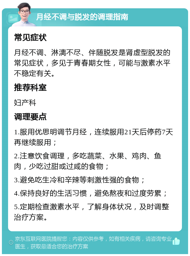 月经不调与脱发的调理指南 常见症状 月经不调、淋漓不尽、伴随脱发是肾虚型脱发的常见症状，多见于青春期女性，可能与激素水平不稳定有关。 推荐科室 妇产科 调理要点 1.服用优思明调节月经，连续服用21天后停药7天再继续服用； 2.注意饮食调理，多吃蔬菜、水果、鸡肉、鱼肉，少吃过甜或过咸的食物； 3.避免吃生冷和辛辣等刺激性强的食物； 4.保持良好的生活习惯，避免熬夜和过度劳累； 5.定期检查激素水平，了解身体状况，及时调整治疗方案。