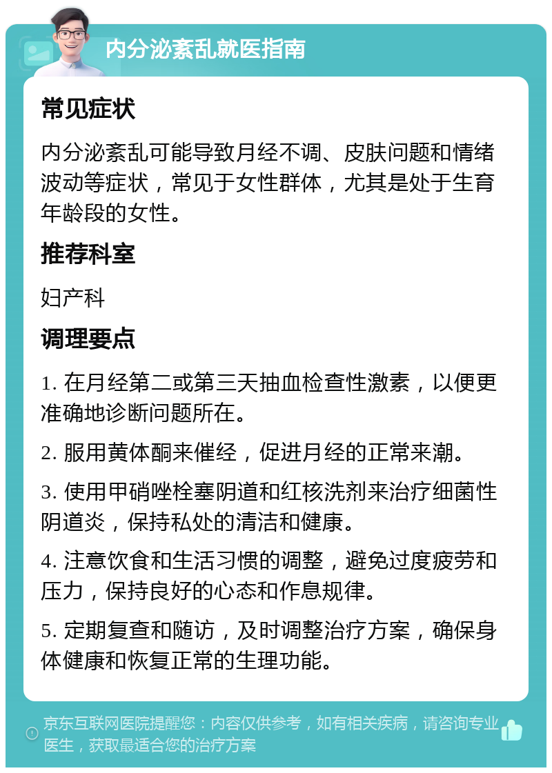 内分泌紊乱就医指南 常见症状 内分泌紊乱可能导致月经不调、皮肤问题和情绪波动等症状，常见于女性群体，尤其是处于生育年龄段的女性。 推荐科室 妇产科 调理要点 1. 在月经第二或第三天抽血检查性激素，以便更准确地诊断问题所在。 2. 服用黄体酮来催经，促进月经的正常来潮。 3. 使用甲硝唑栓塞阴道和红核洗剂来治疗细菌性阴道炎，保持私处的清洁和健康。 4. 注意饮食和生活习惯的调整，避免过度疲劳和压力，保持良好的心态和作息规律。 5. 定期复查和随访，及时调整治疗方案，确保身体健康和恢复正常的生理功能。