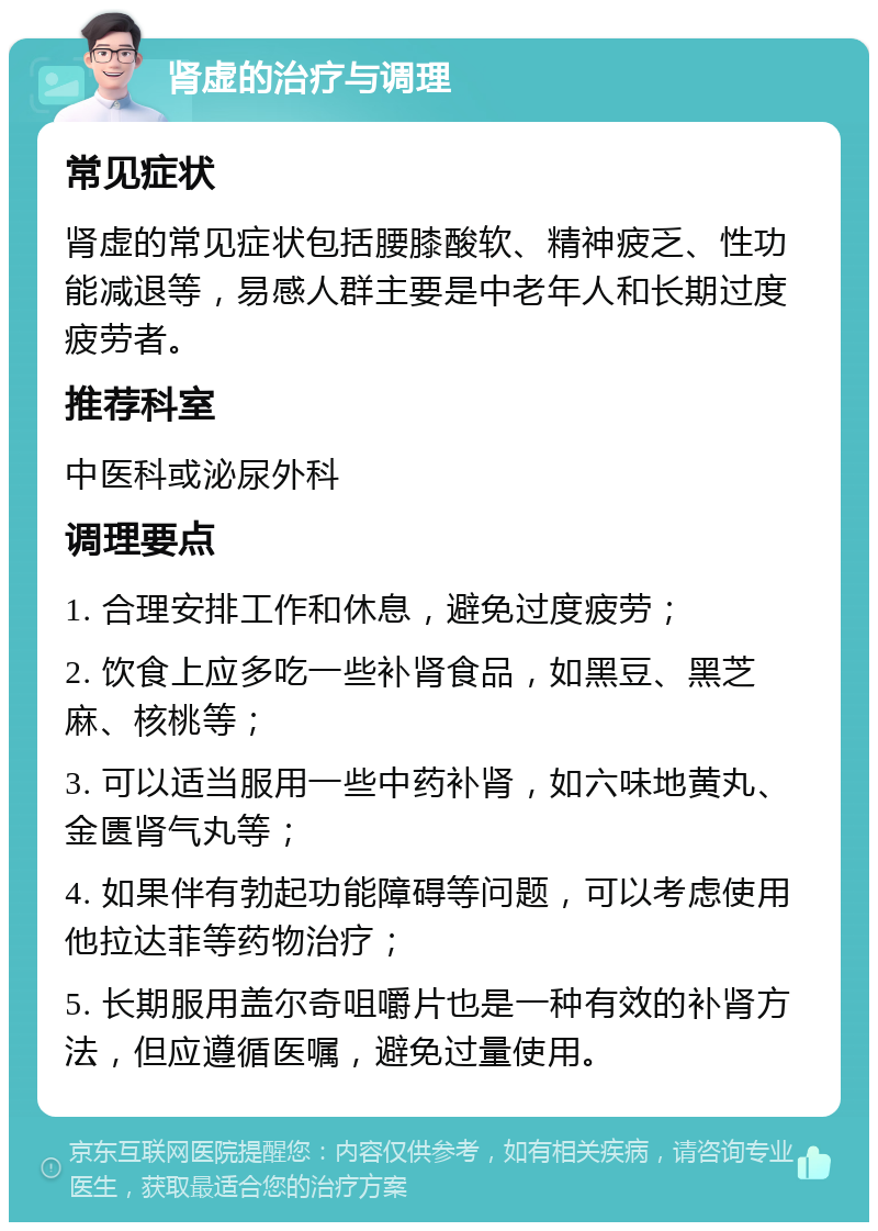 肾虚的治疗与调理 常见症状 肾虚的常见症状包括腰膝酸软、精神疲乏、性功能减退等，易感人群主要是中老年人和长期过度疲劳者。 推荐科室 中医科或泌尿外科 调理要点 1. 合理安排工作和休息，避免过度疲劳； 2. 饮食上应多吃一些补肾食品，如黑豆、黑芝麻、核桃等； 3. 可以适当服用一些中药补肾，如六味地黄丸、金匮肾气丸等； 4. 如果伴有勃起功能障碍等问题，可以考虑使用他拉达菲等药物治疗； 5. 长期服用盖尔奇咀嚼片也是一种有效的补肾方法，但应遵循医嘱，避免过量使用。