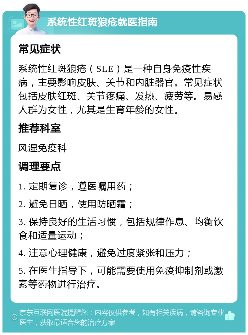 系统性红斑狼疮就医指南 常见症状 系统性红斑狼疮（SLE）是一种自身免疫性疾病，主要影响皮肤、关节和内脏器官。常见症状包括皮肤红斑、关节疼痛、发热、疲劳等。易感人群为女性，尤其是生育年龄的女性。 推荐科室 风湿免疫科 调理要点 1. 定期复诊，遵医嘱用药； 2. 避免日晒，使用防晒霜； 3. 保持良好的生活习惯，包括规律作息、均衡饮食和适量运动； 4. 注意心理健康，避免过度紧张和压力； 5. 在医生指导下，可能需要使用免疫抑制剂或激素等药物进行治疗。