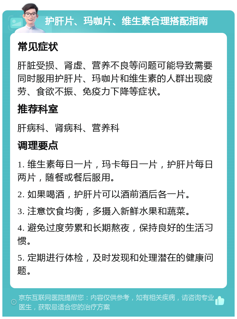 护肝片、玛咖片、维生素合理搭配指南 常见症状 肝脏受损、肾虚、营养不良等问题可能导致需要同时服用护肝片、玛咖片和维生素的人群出现疲劳、食欲不振、免疫力下降等症状。 推荐科室 肝病科、肾病科、营养科 调理要点 1. 维生素每日一片，玛卡每日一片，护肝片每日两片，随餐或餐后服用。 2. 如果喝酒，护肝片可以酒前酒后各一片。 3. 注意饮食均衡，多摄入新鲜水果和蔬菜。 4. 避免过度劳累和长期熬夜，保持良好的生活习惯。 5. 定期进行体检，及时发现和处理潜在的健康问题。