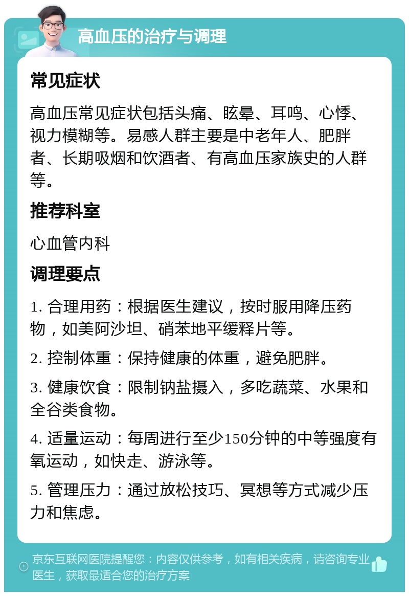 高血压的治疗与调理 常见症状 高血压常见症状包括头痛、眩晕、耳鸣、心悸、视力模糊等。易感人群主要是中老年人、肥胖者、长期吸烟和饮酒者、有高血压家族史的人群等。 推荐科室 心血管内科 调理要点 1. 合理用药：根据医生建议，按时服用降压药物，如美阿沙坦、硝苯地平缓释片等。 2. 控制体重：保持健康的体重，避免肥胖。 3. 健康饮食：限制钠盐摄入，多吃蔬菜、水果和全谷类食物。 4. 适量运动：每周进行至少150分钟的中等强度有氧运动，如快走、游泳等。 5. 管理压力：通过放松技巧、冥想等方式减少压力和焦虑。