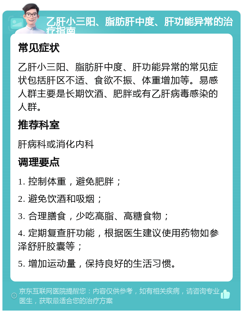 乙肝小三阳、脂肪肝中度、肝功能异常的治疗指南 常见症状 乙肝小三阳、脂肪肝中度、肝功能异常的常见症状包括肝区不适、食欲不振、体重增加等。易感人群主要是长期饮酒、肥胖或有乙肝病毒感染的人群。 推荐科室 肝病科或消化内科 调理要点 1. 控制体重，避免肥胖； 2. 避免饮酒和吸烟； 3. 合理膳食，少吃高脂、高糖食物； 4. 定期复查肝功能，根据医生建议使用药物如参泽舒肝胶囊等； 5. 增加运动量，保持良好的生活习惯。