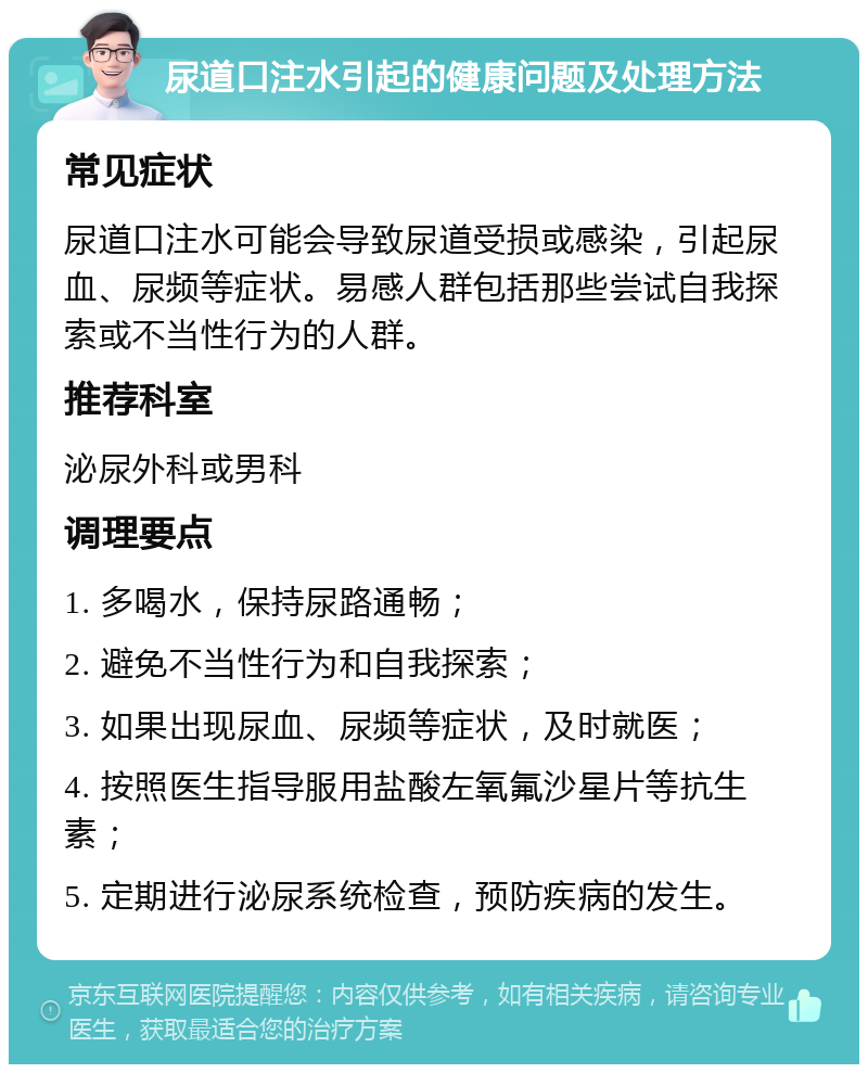 尿道口注水引起的健康问题及处理方法 常见症状 尿道口注水可能会导致尿道受损或感染，引起尿血、尿频等症状。易感人群包括那些尝试自我探索或不当性行为的人群。 推荐科室 泌尿外科或男科 调理要点 1. 多喝水，保持尿路通畅； 2. 避免不当性行为和自我探索； 3. 如果出现尿血、尿频等症状，及时就医； 4. 按照医生指导服用盐酸左氧氟沙星片等抗生素； 5. 定期进行泌尿系统检查，预防疾病的发生。