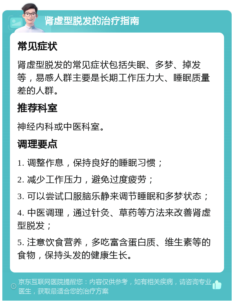 肾虚型脱发的治疗指南 常见症状 肾虚型脱发的常见症状包括失眠、多梦、掉发等，易感人群主要是长期工作压力大、睡眠质量差的人群。 推荐科室 神经内科或中医科室。 调理要点 1. 调整作息，保持良好的睡眠习惯； 2. 减少工作压力，避免过度疲劳； 3. 可以尝试口服脑乐静来调节睡眠和多梦状态； 4. 中医调理，通过针灸、草药等方法来改善肾虚型脱发； 5. 注意饮食营养，多吃富含蛋白质、维生素等的食物，保持头发的健康生长。