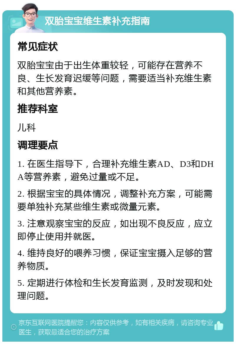 双胎宝宝维生素补充指南 常见症状 双胎宝宝由于出生体重较轻，可能存在营养不良、生长发育迟缓等问题，需要适当补充维生素和其他营养素。 推荐科室 儿科 调理要点 1. 在医生指导下，合理补充维生素AD、D3和DHA等营养素，避免过量或不足。 2. 根据宝宝的具体情况，调整补充方案，可能需要单独补充某些维生素或微量元素。 3. 注意观察宝宝的反应，如出现不良反应，应立即停止使用并就医。 4. 维持良好的喂养习惯，保证宝宝摄入足够的营养物质。 5. 定期进行体检和生长发育监测，及时发现和处理问题。