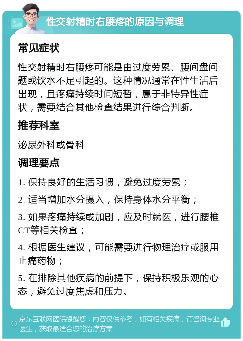 性交射精时右腰疼的原因与调理 常见症状 性交射精时右腰疼可能是由过度劳累、腰间盘问题或饮水不足引起的。这种情况通常在性生活后出现，且疼痛持续时间短暂，属于非特异性症状，需要结合其他检查结果进行综合判断。 推荐科室 泌尿外科或骨科 调理要点 1. 保持良好的生活习惯，避免过度劳累； 2. 适当增加水分摄入，保持身体水分平衡； 3. 如果疼痛持续或加剧，应及时就医，进行腰椎CT等相关检查； 4. 根据医生建议，可能需要进行物理治疗或服用止痛药物； 5. 在排除其他疾病的前提下，保持积极乐观的心态，避免过度焦虑和压力。