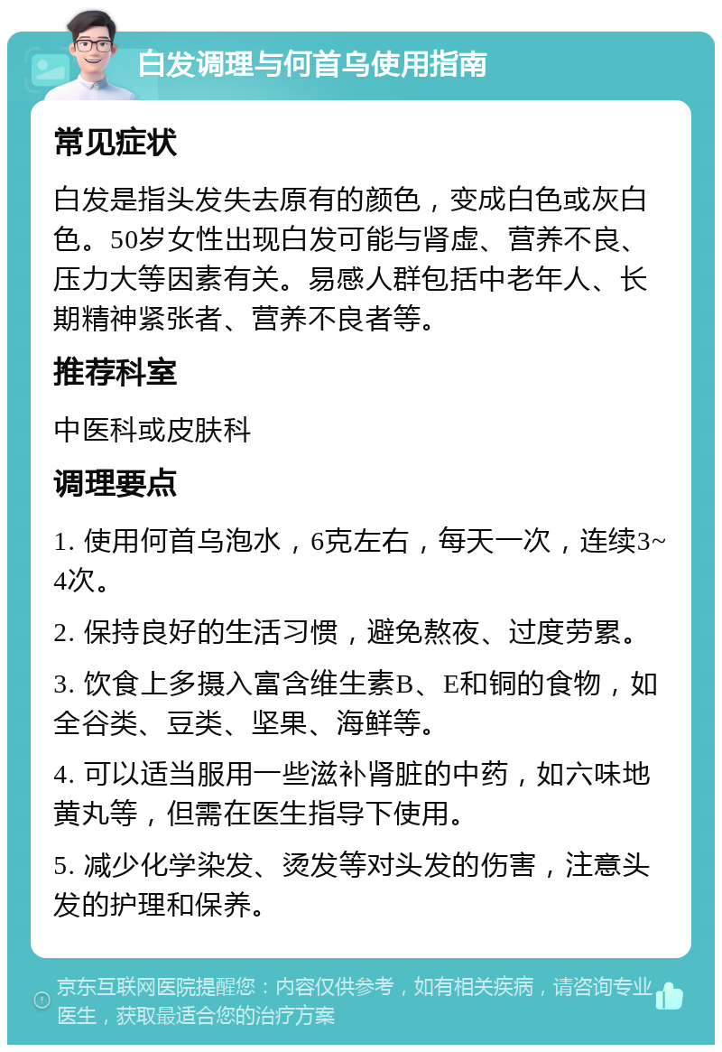 白发调理与何首乌使用指南 常见症状 白发是指头发失去原有的颜色，变成白色或灰白色。50岁女性出现白发可能与肾虚、营养不良、压力大等因素有关。易感人群包括中老年人、长期精神紧张者、营养不良者等。 推荐科室 中医科或皮肤科 调理要点 1. 使用何首乌泡水，6克左右，每天一次，连续3~4次。 2. 保持良好的生活习惯，避免熬夜、过度劳累。 3. 饮食上多摄入富含维生素B、E和铜的食物，如全谷类、豆类、坚果、海鲜等。 4. 可以适当服用一些滋补肾脏的中药，如六味地黄丸等，但需在医生指导下使用。 5. 减少化学染发、烫发等对头发的伤害，注意头发的护理和保养。