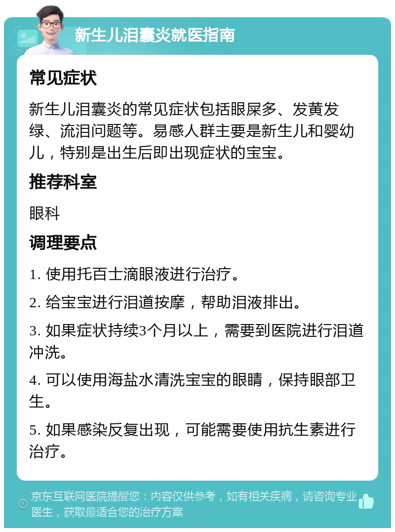 新生儿泪囊炎就医指南 常见症状 新生儿泪囊炎的常见症状包括眼屎多、发黄发绿、流泪问题等。易感人群主要是新生儿和婴幼儿，特别是出生后即出现症状的宝宝。 推荐科室 眼科 调理要点 1. 使用托百士滴眼液进行治疗。 2. 给宝宝进行泪道按摩，帮助泪液排出。 3. 如果症状持续3个月以上，需要到医院进行泪道冲洗。 4. 可以使用海盐水清洗宝宝的眼睛，保持眼部卫生。 5. 如果感染反复出现，可能需要使用抗生素进行治疗。