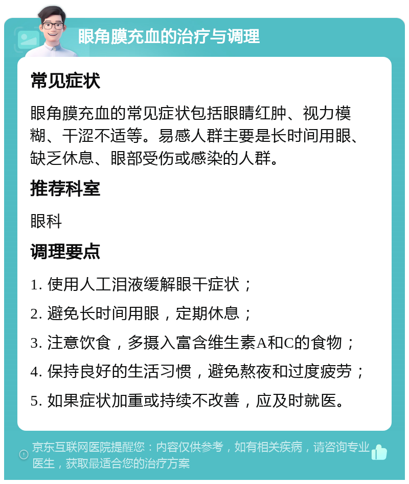 眼角膜充血的治疗与调理 常见症状 眼角膜充血的常见症状包括眼睛红肿、视力模糊、干涩不适等。易感人群主要是长时间用眼、缺乏休息、眼部受伤或感染的人群。 推荐科室 眼科 调理要点 1. 使用人工泪液缓解眼干症状； 2. 避免长时间用眼，定期休息； 3. 注意饮食，多摄入富含维生素A和C的食物； 4. 保持良好的生活习惯，避免熬夜和过度疲劳； 5. 如果症状加重或持续不改善，应及时就医。