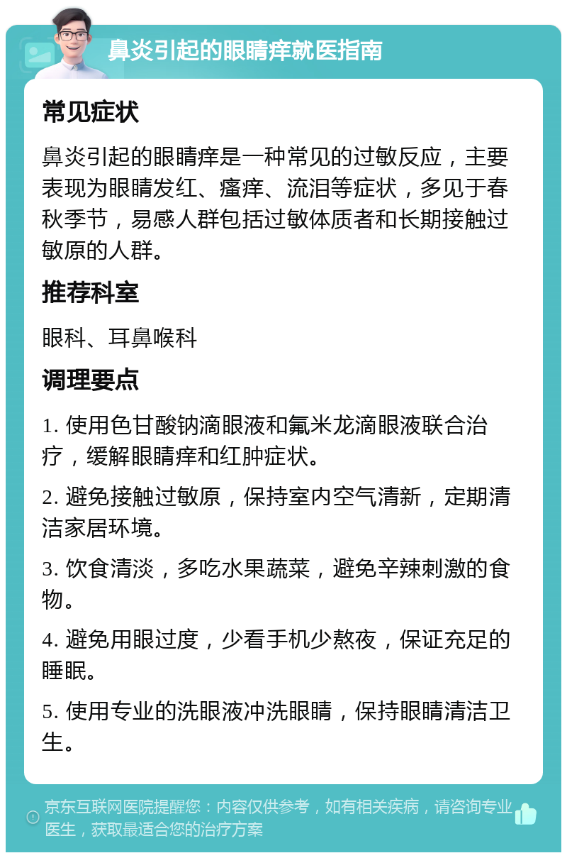 鼻炎引起的眼睛痒就医指南 常见症状 鼻炎引起的眼睛痒是一种常见的过敏反应，主要表现为眼睛发红、瘙痒、流泪等症状，多见于春秋季节，易感人群包括过敏体质者和长期接触过敏原的人群。 推荐科室 眼科、耳鼻喉科 调理要点 1. 使用色甘酸钠滴眼液和氟米龙滴眼液联合治疗，缓解眼睛痒和红肿症状。 2. 避免接触过敏原，保持室内空气清新，定期清洁家居环境。 3. 饮食清淡，多吃水果蔬菜，避免辛辣刺激的食物。 4. 避免用眼过度，少看手机少熬夜，保证充足的睡眠。 5. 使用专业的洗眼液冲洗眼睛，保持眼睛清洁卫生。