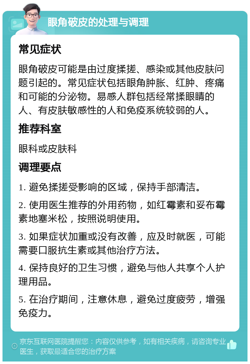 眼角破皮的处理与调理 常见症状 眼角破皮可能是由过度揉搓、感染或其他皮肤问题引起的。常见症状包括眼角肿胀、红肿、疼痛和可能的分泌物。易感人群包括经常揉眼睛的人、有皮肤敏感性的人和免疫系统较弱的人。 推荐科室 眼科或皮肤科 调理要点 1. 避免揉搓受影响的区域，保持手部清洁。 2. 使用医生推荐的外用药物，如红霉素和妥布霉素地塞米松，按照说明使用。 3. 如果症状加重或没有改善，应及时就医，可能需要口服抗生素或其他治疗方法。 4. 保持良好的卫生习惯，避免与他人共享个人护理用品。 5. 在治疗期间，注意休息，避免过度疲劳，增强免疫力。