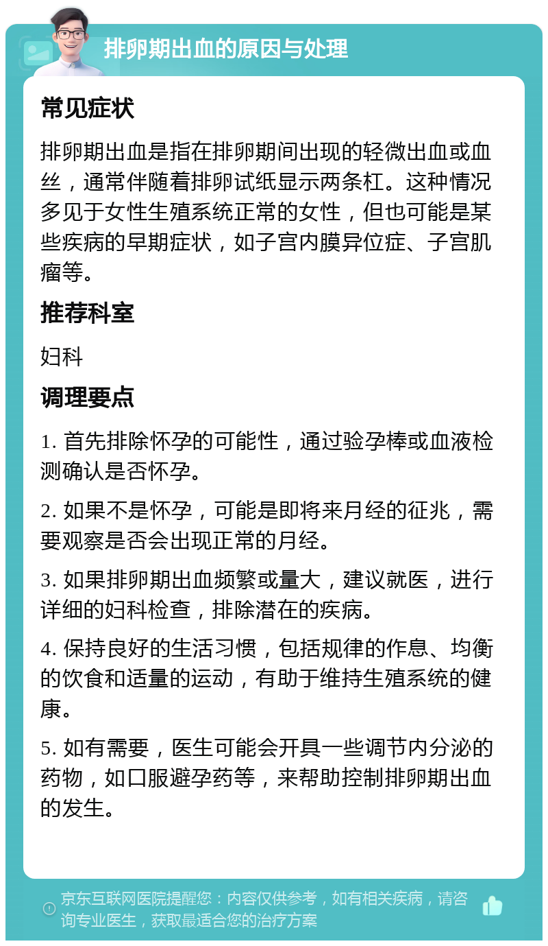 排卵期出血的原因与处理 常见症状 排卵期出血是指在排卵期间出现的轻微出血或血丝，通常伴随着排卵试纸显示两条杠。这种情况多见于女性生殖系统正常的女性，但也可能是某些疾病的早期症状，如子宫内膜异位症、子宫肌瘤等。 推荐科室 妇科 调理要点 1. 首先排除怀孕的可能性，通过验孕棒或血液检测确认是否怀孕。 2. 如果不是怀孕，可能是即将来月经的征兆，需要观察是否会出现正常的月经。 3. 如果排卵期出血频繁或量大，建议就医，进行详细的妇科检查，排除潜在的疾病。 4. 保持良好的生活习惯，包括规律的作息、均衡的饮食和适量的运动，有助于维持生殖系统的健康。 5. 如有需要，医生可能会开具一些调节内分泌的药物，如口服避孕药等，来帮助控制排卵期出血的发生。