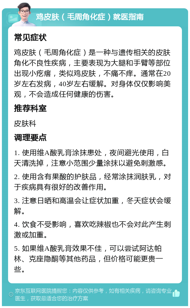 鸡皮肤（毛周角化症）就医指南 常见症状 鸡皮肤（毛周角化症）是一种与遗传相关的皮肤角化不良性疾病，主要表现为大腿和手臂等部位出现小疙瘩，类似鸡皮肤，不痛不痒。通常在20岁左右发病，40岁左右缓解。对身体仅仅影响美观，不会造成任何健康的伤害。 推荐科室 皮肤科 调理要点 1. 使用维A酸乳膏涂抹患处，夜间避光使用，白天清洗掉，注意小范围少量涂抹以避免刺激感。 2. 使用含有果酸的护肤品，经常涂抹润肤乳，对于疾病具有很好的改善作用。 3. 注意日晒和高温会让症状加重，冬天症状会缓解。 4. 饮食不受影响，喜欢吃辣椒也不会对此产生刺激或加重。 5. 如果维A酸乳膏效果不佳，可以尝试阿达帕林、克座隐酮等其他药品，但价格可能更贵一些。