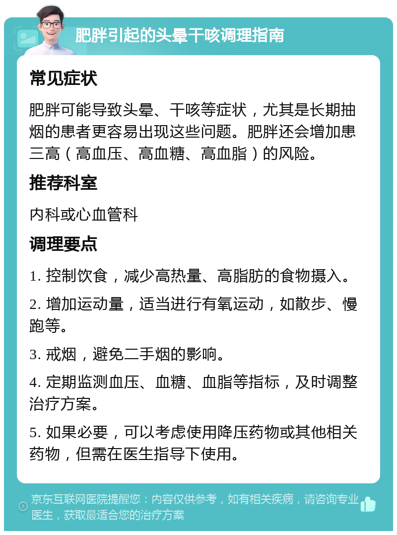 肥胖引起的头晕干咳调理指南 常见症状 肥胖可能导致头晕、干咳等症状，尤其是长期抽烟的患者更容易出现这些问题。肥胖还会增加患三高（高血压、高血糖、高血脂）的风险。 推荐科室 内科或心血管科 调理要点 1. 控制饮食，减少高热量、高脂肪的食物摄入。 2. 增加运动量，适当进行有氧运动，如散步、慢跑等。 3. 戒烟，避免二手烟的影响。 4. 定期监测血压、血糖、血脂等指标，及时调整治疗方案。 5. 如果必要，可以考虑使用降压药物或其他相关药物，但需在医生指导下使用。