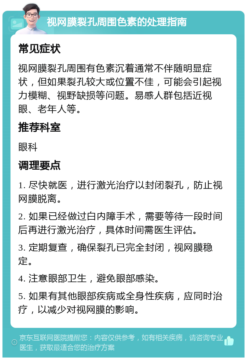 视网膜裂孔周围色素的处理指南 常见症状 视网膜裂孔周围有色素沉着通常不伴随明显症状，但如果裂孔较大或位置不佳，可能会引起视力模糊、视野缺损等问题。易感人群包括近视眼、老年人等。 推荐科室 眼科 调理要点 1. 尽快就医，进行激光治疗以封闭裂孔，防止视网膜脱离。 2. 如果已经做过白内障手术，需要等待一段时间后再进行激光治疗，具体时间需医生评估。 3. 定期复查，确保裂孔已完全封闭，视网膜稳定。 4. 注意眼部卫生，避免眼部感染。 5. 如果有其他眼部疾病或全身性疾病，应同时治疗，以减少对视网膜的影响。